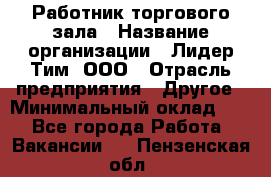 Работник торгового зала › Название организации ­ Лидер Тим, ООО › Отрасль предприятия ­ Другое › Минимальный оклад ­ 1 - Все города Работа » Вакансии   . Пензенская обл.